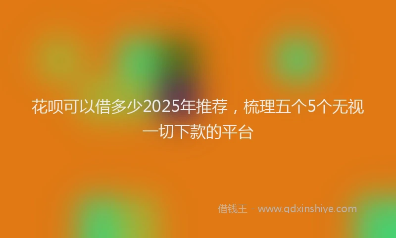 花呗可以借多少2025年推荐，梳理五个5个无视一切下款的平台