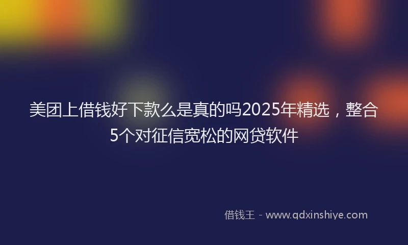 美团上借钱好下款么是真的吗2025年精选，整合5个对征信宽松的网贷软件