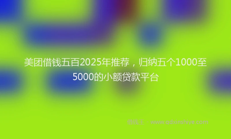 美团借钱五百2025年推荐，归纳五个1000至5000的小额贷款平台
