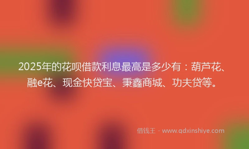 2025年的花呗借款利息最高是多少有：葫芦花、融e花、现金快贷宝、秉鑫商城、功夫贷等。