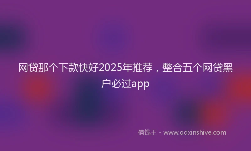 网贷那个下款快好2025年推荐，整合五个网贷黑户必过app
