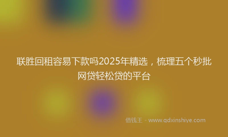 联胜回租容易下款吗2025年精选，梳理五个秒批网贷轻松贷的平台