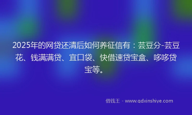 2025年的网贷还清后如何养征信有：芸豆分-芸豆花、钱满满贷、宜口袋、快借速贷宝盒、哆哆贷宝等。