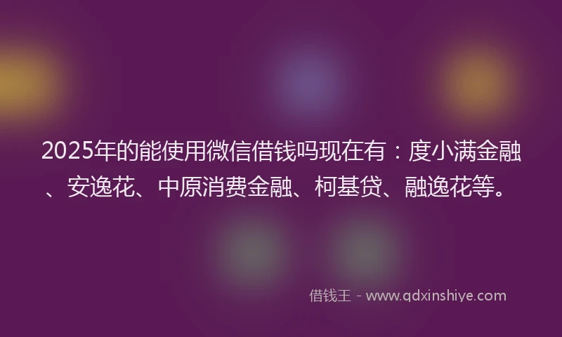 2025年的能使用微信借钱吗现在有：度小满金融、安逸花、中原消费金融、柯基贷、融逸花等。