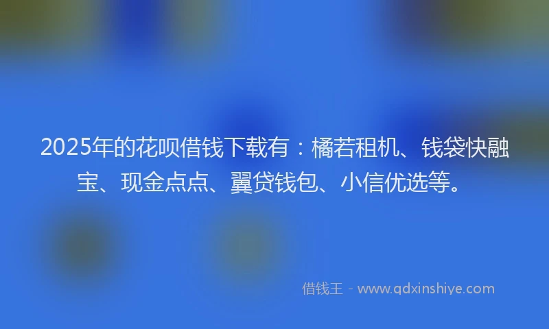 2025年的花呗借钱下载有：橘若租机、钱袋快融宝、现金点点、翼贷钱包、小信优选等。