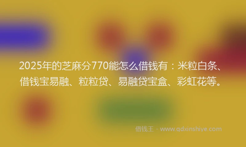 2025年的芝麻分770能怎么借钱有：米粒白条、借钱宝易融、粒粒贷、易融贷宝盒、彩虹花等。