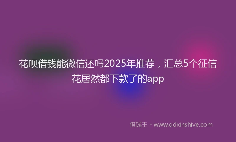 花呗借钱能微信还吗2025年推荐，汇总5个征信花居然都下款了的app