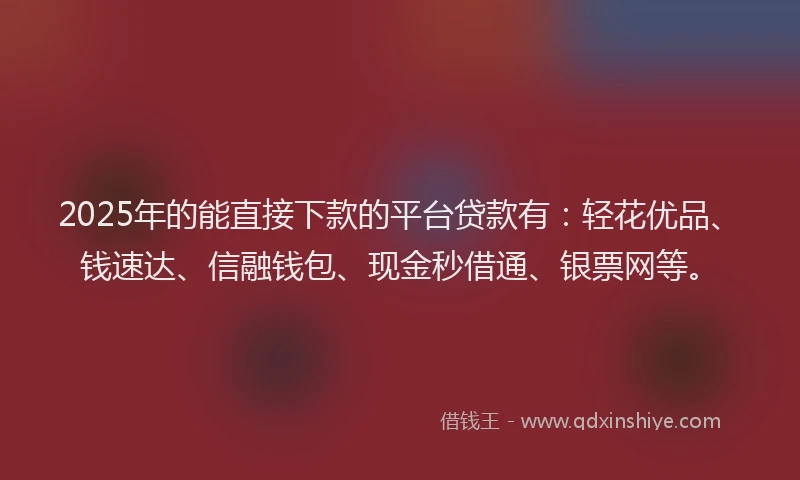 2025年的能直接下款的平台贷款有：轻花优品、钱速达、信融钱包、现金秒借通、银票网等。