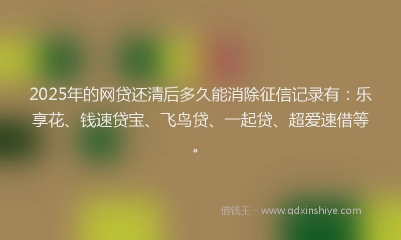 2025年的网贷还清后多久能消除征信记录有：乐享花、钱速贷宝、飞鸟贷、一起贷、超爱速借等。