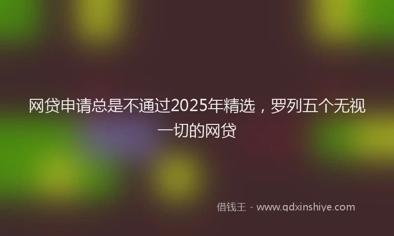 网贷申请总是不通过2025年精选，罗列五个无视一切的网贷