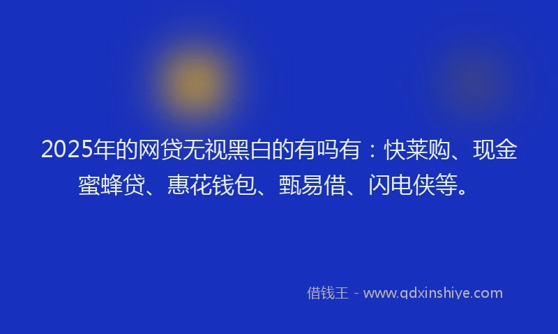 2025年的网贷无视黑白的有吗有：快莱购、现金蜜蜂贷、惠花钱包、甄易借、闪电侠等。
