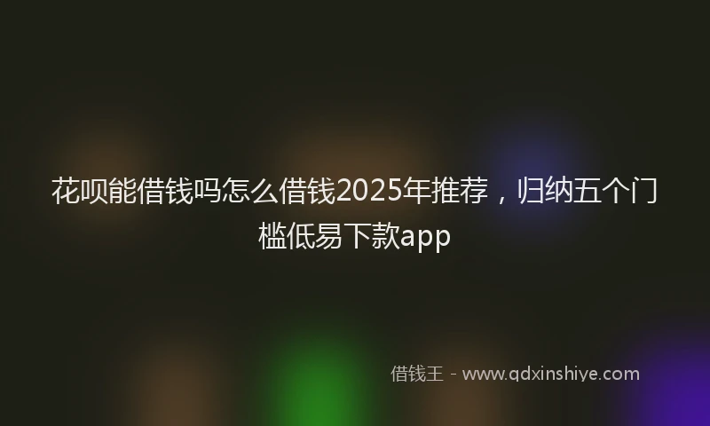 花呗能借钱吗怎么借钱2025年推荐，归纳五个门槛低易下款app
