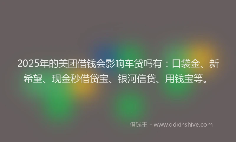 2025年的美团借钱会影响车贷吗有：口袋金、新希望、现金秒借贷宝、银河信贷、用钱宝等。