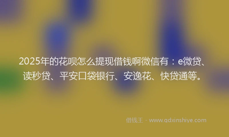 2025年的花呗怎么提现借钱啊微信有：e微贷、读秒贷、平安口袋银行、安逸花、快贷通等。