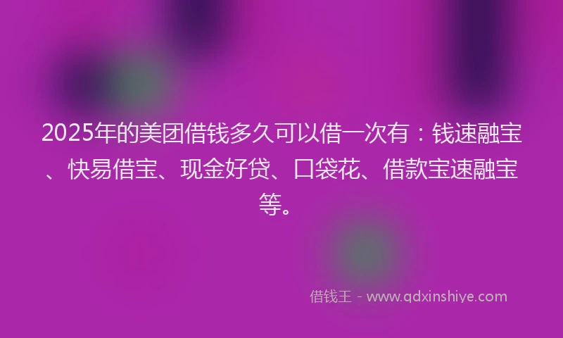 2025年的美团借钱多久可以借一次有：钱速融宝、快易借宝、现金好贷、口袋花、借款宝速融宝等。