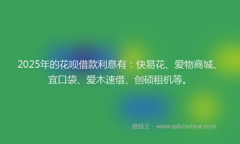 2025年的花呗借款利息有：快易花、爱物商城、宜口袋、爱木速借、创硕租机等。