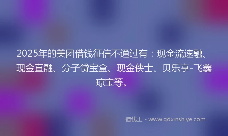 2025年的美团借钱征信不通过有：现金流速融、现金直融、分子贷宝盒、现金侠士、贝乐享-飞鑫琼宝等。