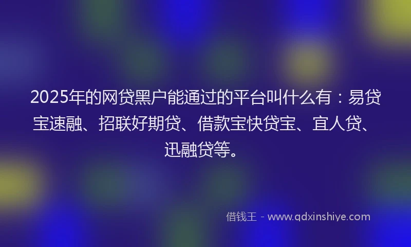 2025年的网贷黑户能通过的平台叫什么有：易贷宝速融、招联好期贷、借款宝快贷宝、宜人贷、迅融贷等。
