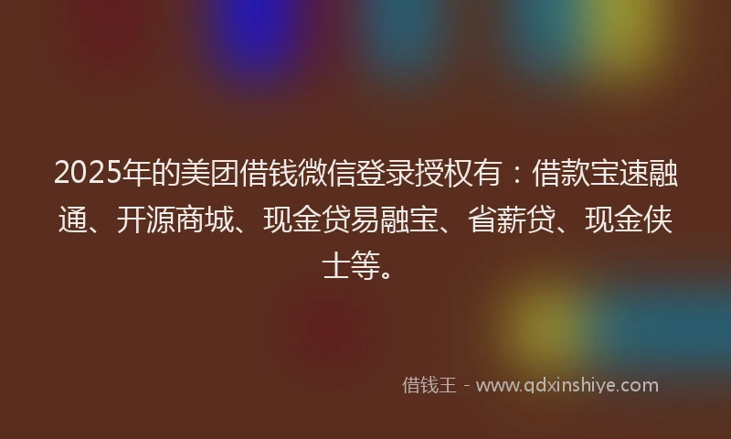 2025年的美团借钱微信登录授权有：借款宝速融通、开源商城、现金贷易融宝、省薪贷、现金侠士等。