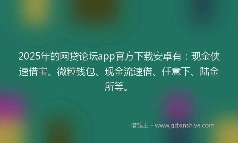 2025年的网贷论坛app官方下载安卓有：现金侠速借宝、微粒钱包、现金流速借、任意下、陆金所等。