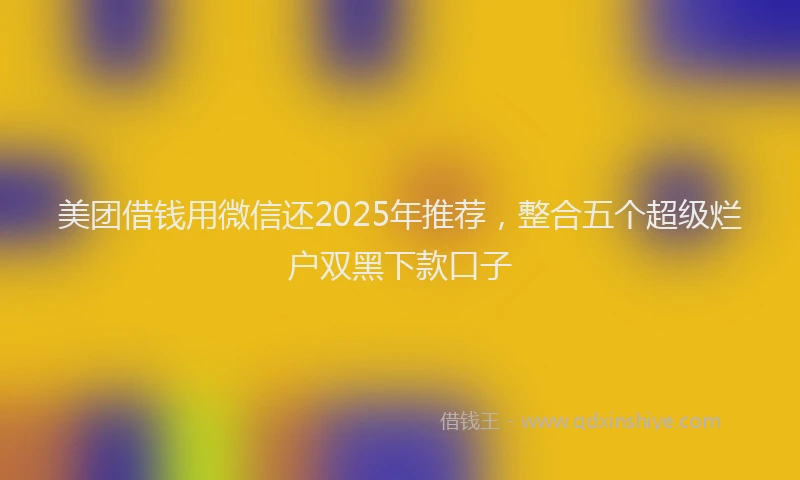 美团借钱用微信还2025年推荐，整合五个超级烂户双黑下款口子