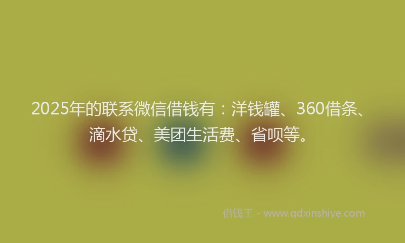 2025年的联系微信借钱有：洋钱罐、360借条、滴水贷、美团生活费、省呗等。