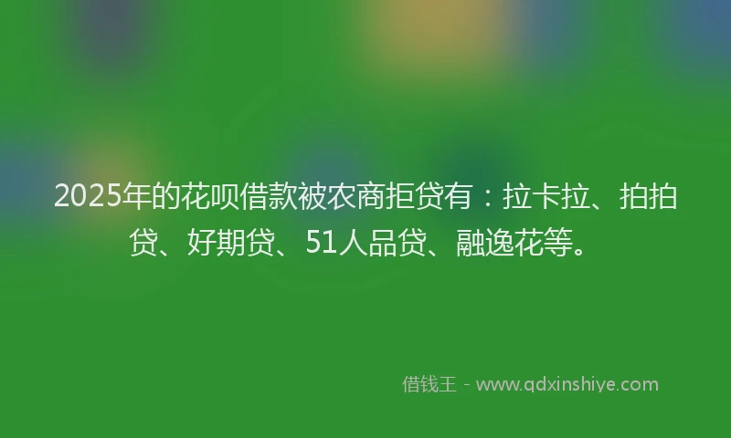 2025年的花呗借款被农商拒贷有：拉卡拉、拍拍贷、好期贷、51人品贷、融逸花等。