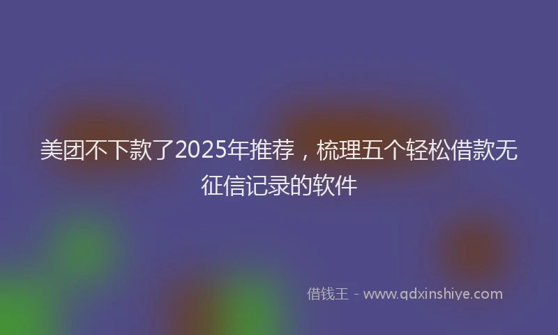 美团不下款了2025年推荐，梳理五个轻松借款无征信记录的软件
