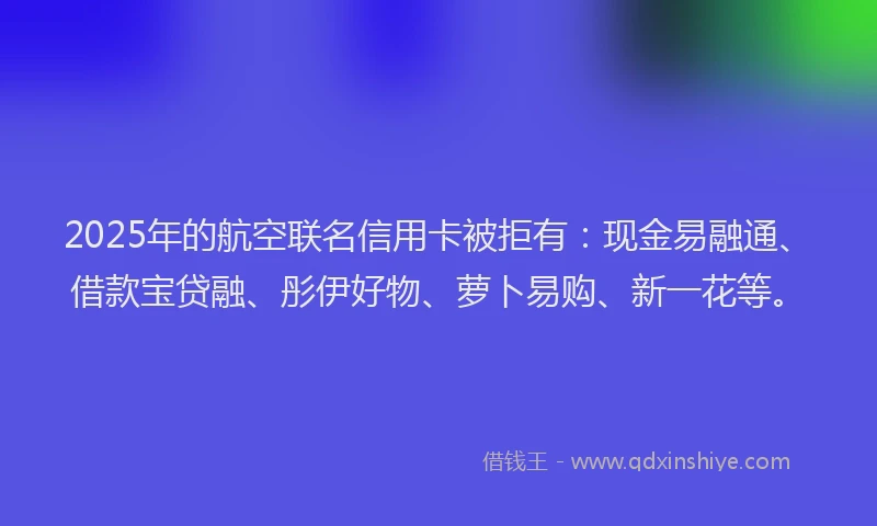 2025年的航空联名信用卡被拒有：现金易融通、借款宝贷融、彤伊好物、萝卜易购、新一花等。