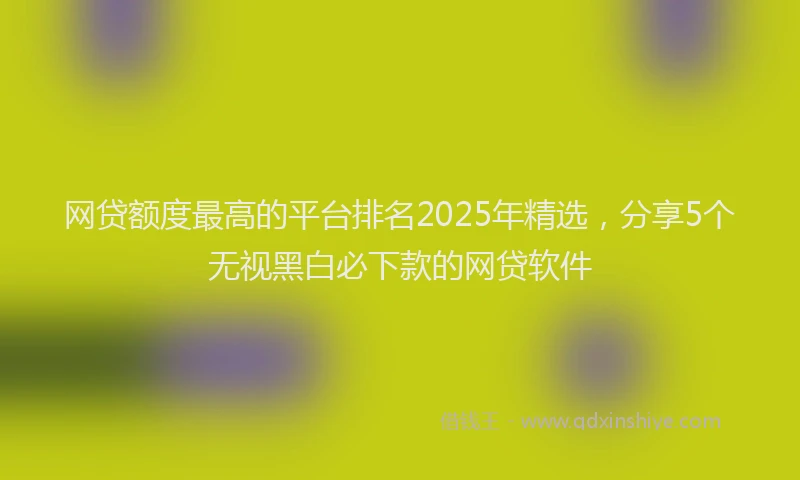 网贷额度最高的平台排名2025年精选，分享5个无视黑白必下款的网贷软件