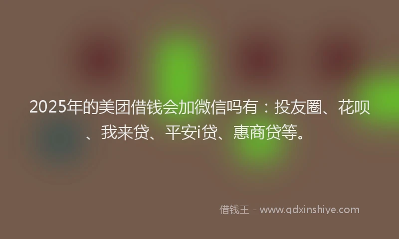 2025年的美团借钱会加微信吗有：投友圈、花呗、我来贷、平安i贷、惠商贷等。