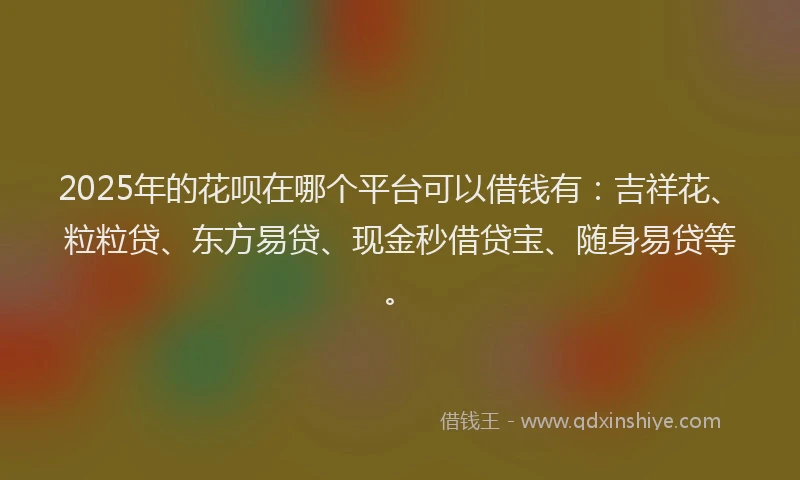 2025年的花呗在哪个平台可以借钱有：吉祥花、粒粒贷、东方易贷、现金秒借贷宝、随身易贷等。