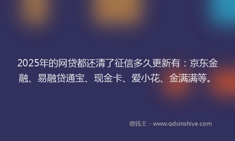 2025年的网贷都还清了征信多久更新有：京东金融、易融贷通宝、现金卡、爱小花、金满满等。