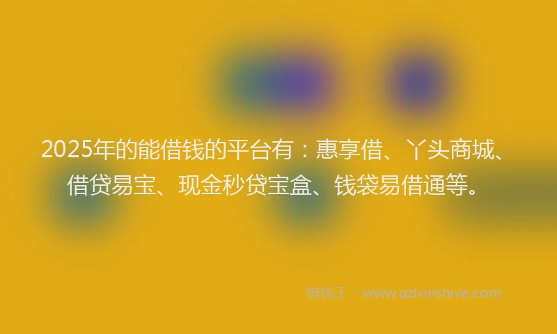 2025年的能借钱的平台有：惠享借、丫头商城、借贷易宝、现金秒贷宝盒、钱袋易借通等。