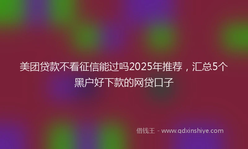 美团贷款不看征信能过吗2025年推荐，汇总5个黑户好下款的网贷口子
