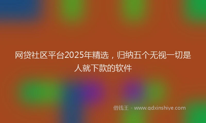 网贷社区平台2025年精选，归纳五个无视一切是人就下款的软件