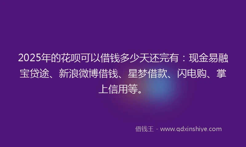 2025年的花呗可以借钱多少天还完有：现金易融宝贷途、新浪微博借钱、星梦借款、闪电购、掌上信用等。