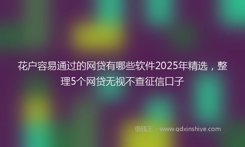 花户容易通过的网贷有哪些软件2025年精选，整理5个网贷无视不查征信口子