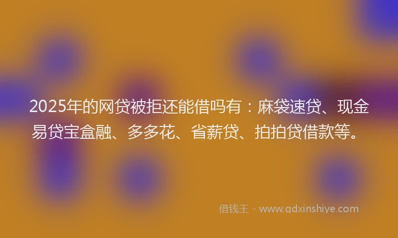 2025年的网贷被拒还能借吗有：麻袋速贷、现金易贷宝盒融、多多花、省薪贷、拍拍贷借款等。
