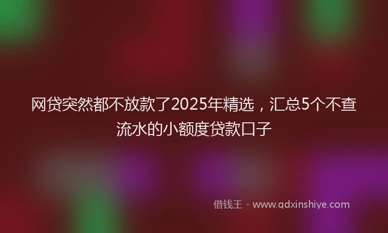 网贷突然都不放款了2025年精选，汇总5个不查流水的小额度贷款口子
