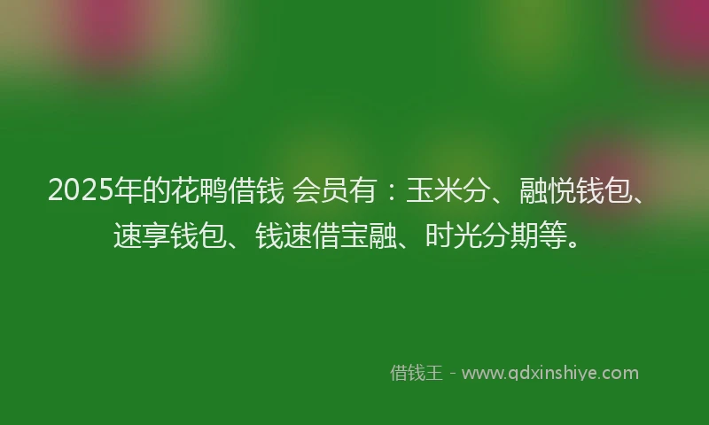 2025年的花鸭借钱 会员有：玉米分、融悦钱包、速享钱包、钱速借宝融、时光分期等。