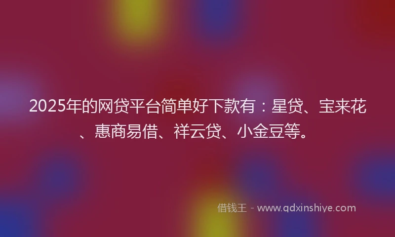 2025年的网贷平台简单好下款有：星贷、宝来花、惠商易借、祥云贷、小金豆等。