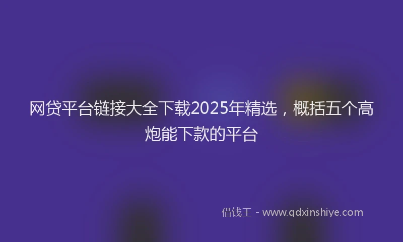 网贷平台链接大全下载2025年精选，概括五个高炮能下款的平台