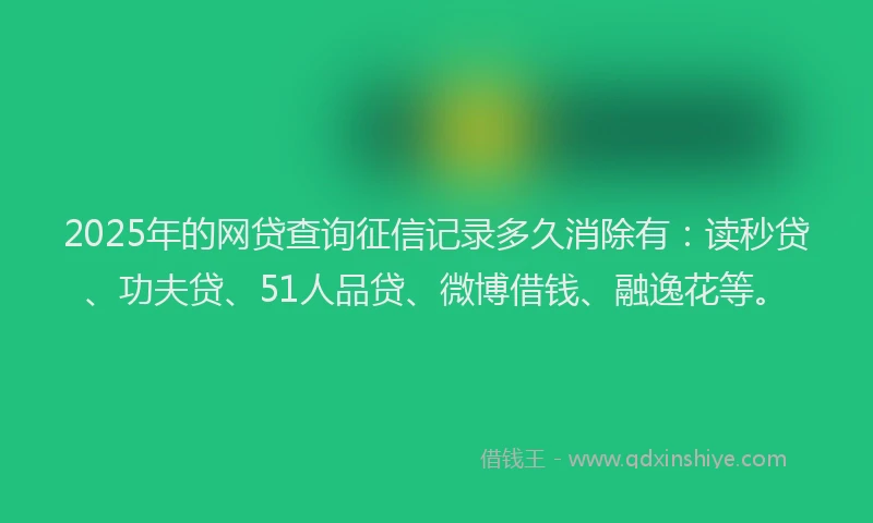 2025年的网贷查询征信记录多久消除有：读秒贷、功夫贷、51人品贷、微博借钱、融逸花等。