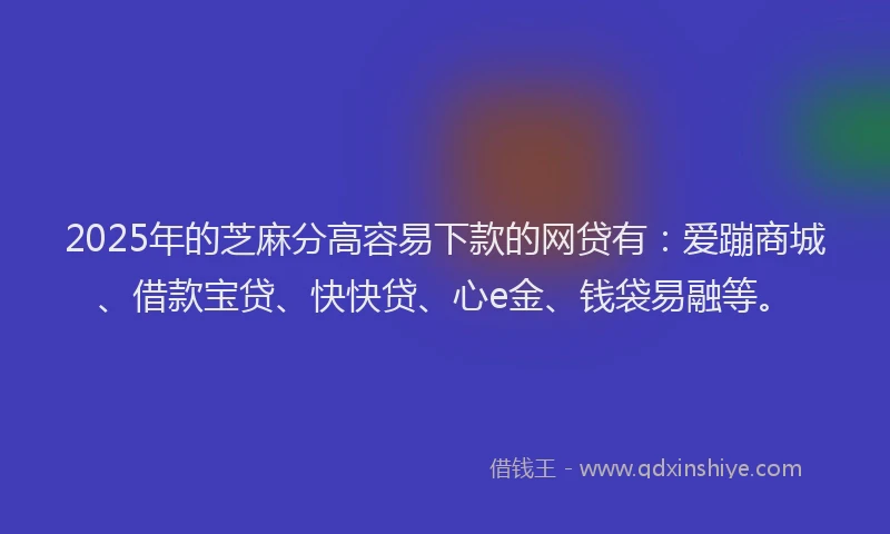 2025年的芝麻分高容易下款的网贷有：爱蹦商城、借款宝贷、快快贷、心e金、钱袋易融等。