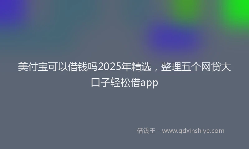 美付宝可以借钱吗2025年精选，整理五个网贷大口子轻松借app
