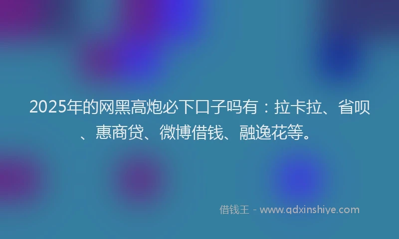 2025年的网黑高炮必下口子吗有：拉卡拉、省呗、惠商贷、微博借钱、融逸花等。