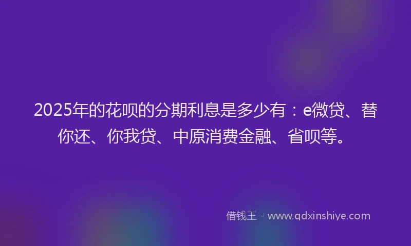 2025年的花呗的分期利息是多少有：e微贷、替你还、你我贷、中原消费金融、省呗等。