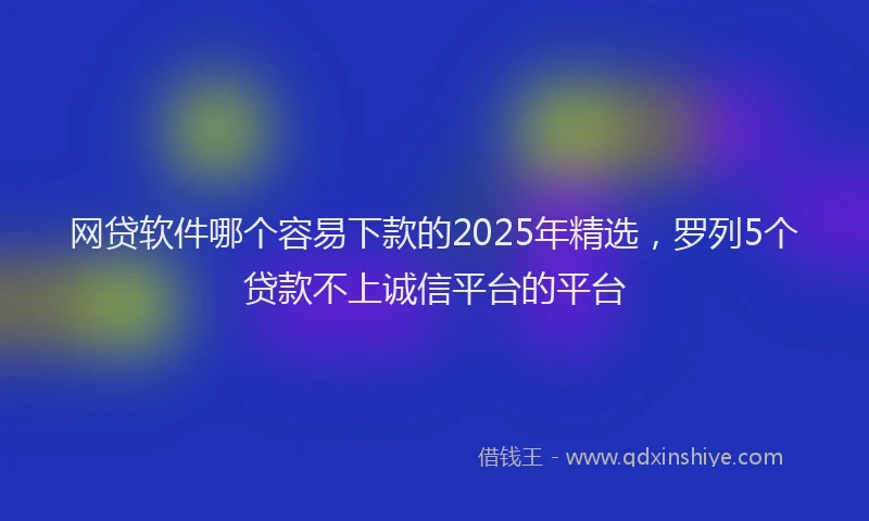 网贷软件哪个容易下款的2025年精选，罗列5个贷款不上诚信平台的平台