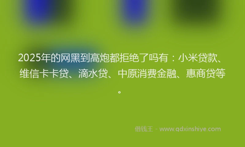 2025年的网黑到高炮都拒绝了吗有：小米贷款、维信卡卡贷、滴水贷、中原消费金融、惠商贷等。